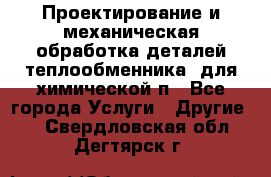 Проектирование и механическая обработка деталей теплообменника  для химической п - Все города Услуги » Другие   . Свердловская обл.,Дегтярск г.